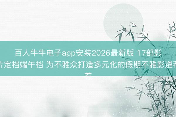 百人牛牛电子app安装2026最新版 17部影片定档端午档 为不雅众打造多元化的假期不雅影遴荐