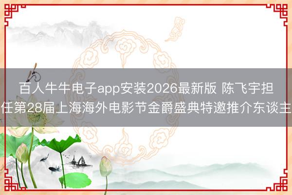 百人牛牛电子app安装2026最新版 陈飞宇担任第28届上海海外电影节金爵盛典特邀推介东谈主