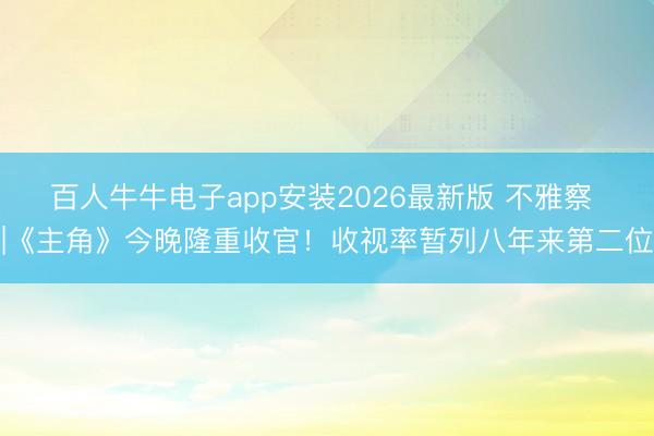 百人牛牛电子app安装2026最新版 不雅察 |《主角》今晚隆重收官！收视率暂列八年来第二位