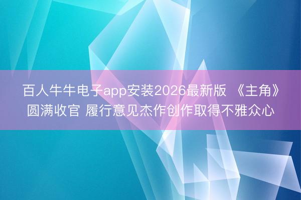 百人牛牛电子app安装2026最新版 《主角》圆满收官 履行意见杰作创作取得不雅众心