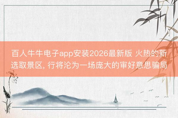 百人牛牛电子app安装2026最新版 火热的新选取景区， 行将沦为一场庞大的审好意思骗局