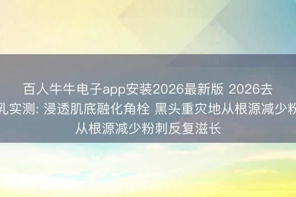 百人牛牛电子app安装2026最新版 2026去黑头粉刺水乳实测: 浸透肌底融化角栓 黑头重灾地从根源减少粉刺反复滋长