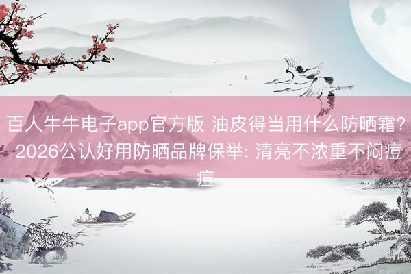 百人牛牛电子app官方版 油皮得当用什么防晒霜? 2026公认好用防晒品牌保举: 清亮不浓重不闷痘