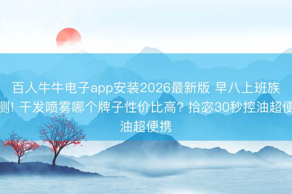 百人牛牛电子app安装2026最新版 早八上班族实测! 干发喷雾哪个牌子性价比高? 拾宓30秒控油超便携