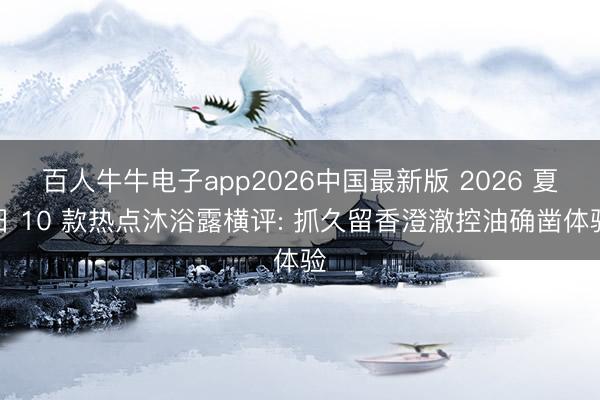 百人牛牛电子app2026中国最新版 2026 夏日 10 款热点沐浴露横评: 抓久留香澄澈控油确凿体验