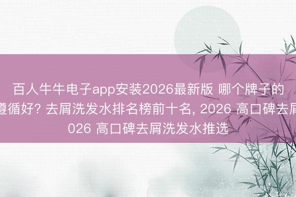 百人牛牛电子app安装2026最新版 哪个牌子的洗发水去屑遵循好? 去屑洗发水排名榜前十名， 2026 高口碑去屑洗发水推选