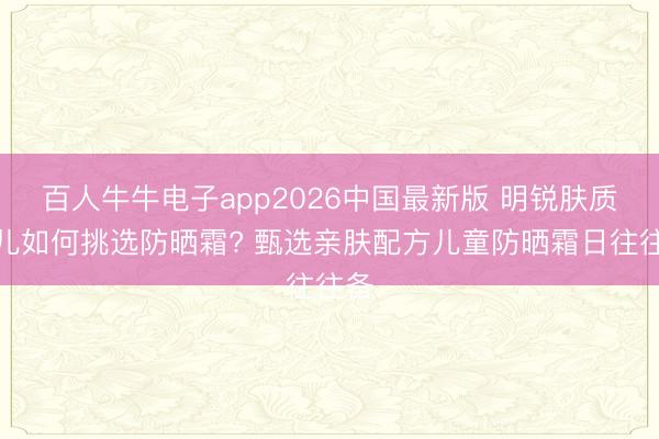 百人牛牛电子app2026中国最新版 明锐肤质幼儿如何挑选防晒霜? 甄选亲肤配方儿童防晒霜日往往备