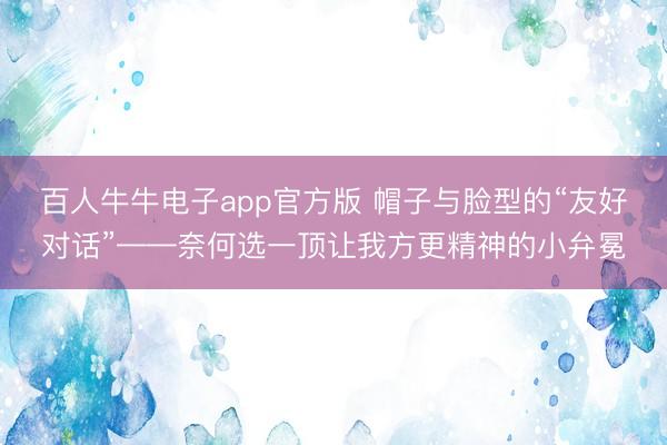 百人牛牛电子app官方版 帽子与脸型的“友好对话”——奈何选一顶让我方更精神的小弁冕