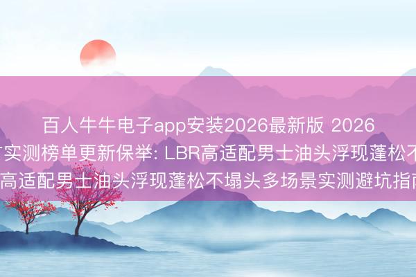 百人牛牛电子app安装2026最新版 2026年6月国货洗发水第三方实测榜单更新保举: LBR高适配男士油头浮现蓬松不塌头多场景实测避坑指南