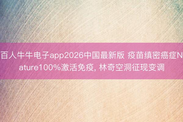 百人牛牛电子app2026中国最新版 疫苗缜密癌症Nature100%激活免疫， 林奇空洞征现变调