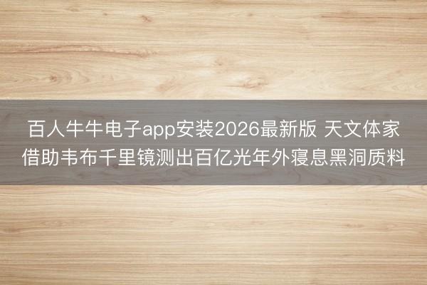 百人牛牛电子app安装2026最新版 天文体家借助韦布千里镜测出百亿光年外寝息黑洞质料
