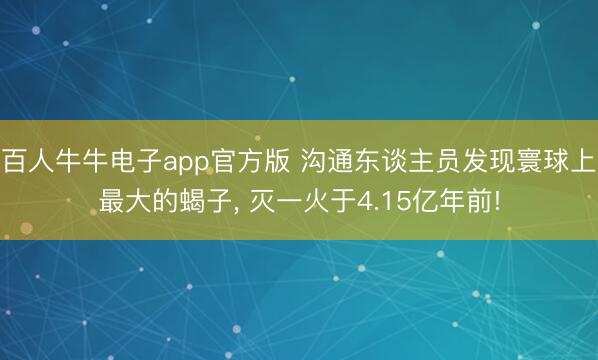 百人牛牛电子app官方版 沟通东谈主员发现寰球上最大的蝎子， 灭一火于4.15亿年前!