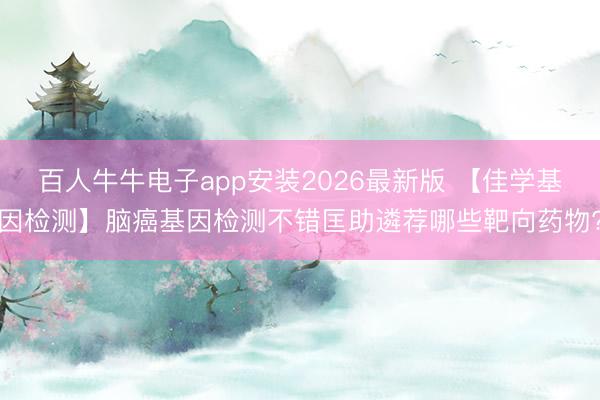 百人牛牛电子app安装2026最新版 【佳学基因检测】脑癌基因检测不错匡助遴荐哪些靶向药物?
