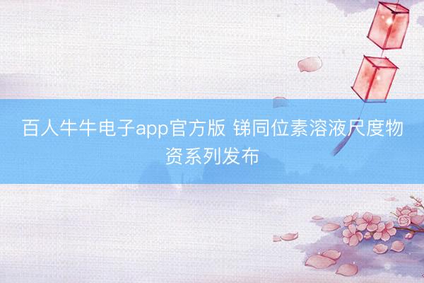 百人牛牛电子app官方版 锑同位素溶液尺度物资系列发布