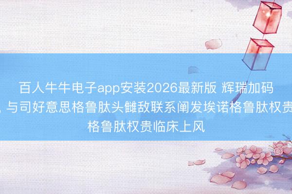 百人牛牛电子app安装2026最新版 辉瑞加码减重代谢， 与司好意思格鲁肽头雠敌联系阐发埃诺格鲁肽权贵临床上风