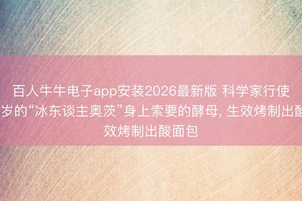 百人牛牛电子app安装2026最新版 科学家行使5300岁的“冰东谈主奥茨”身上索要的酵母， 生效烤制出酸面包