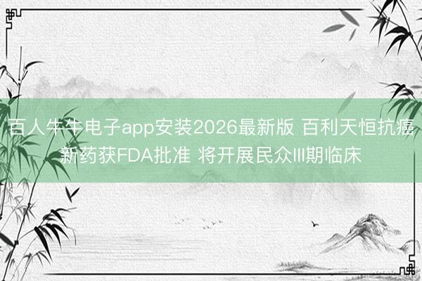 百人牛牛电子app安装2026最新版 百利天恒抗癌新药获FDA批准 将开展民众III期临床
