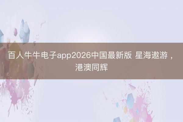 百人牛牛电子app2026中国最新版 星海遨游 , 港澳同辉