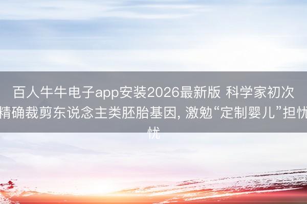 百人牛牛电子app安装2026最新版 科学家初次精确裁剪东说念主类胚胎基因， 激勉“定制婴儿”担忧