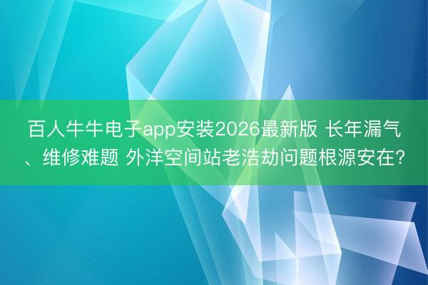 百人牛牛电子app安装2026最新版 长年漏气、维修难题 外洋空间站老浩劫问题根源安在?