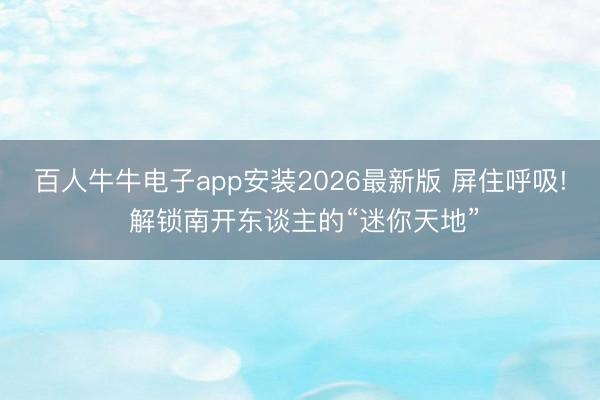 百人牛牛电子app安装2026最新版 屏住呼吸! 解锁南开东谈主的“迷你天地”