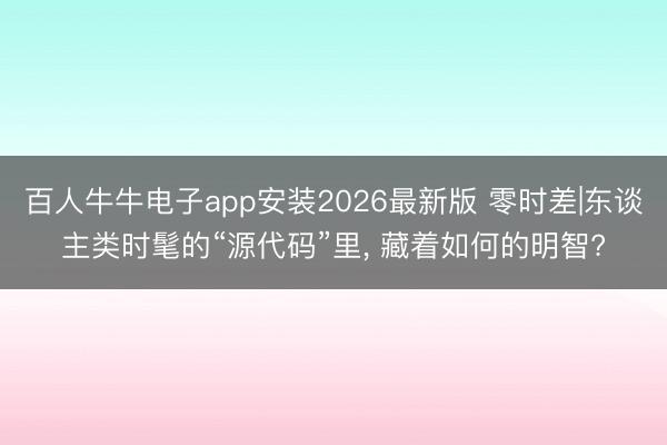 百人牛牛电子app安装2026最新版 零时差|东谈主类时髦的“源代码”里， 藏着如何的明智?