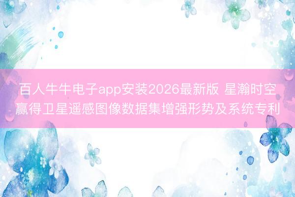 百人牛牛电子app安装2026最新版 星瀚时空赢得卫星遥感图像数据集增强形势及系统专利
