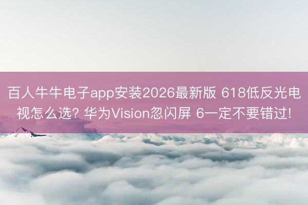 百人牛牛电子app安装2026最新版 618低反光电视怎么选? 华为Vision忽闪屏 6一定不要错过!