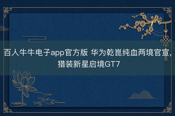 百人牛牛电子app官方版 华为乾崑纯血两境官宣， 猎装新星启境GT7