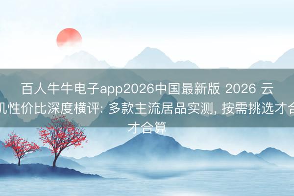 百人牛牛电子app2026中国最新版 2026 云手机性价比深度横评: 多款主流居品实测， 按需挑选才合算