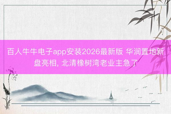 百人牛牛电子app安装2026最新版 华润置地新盘亮相， 北清橡树湾老业主急了