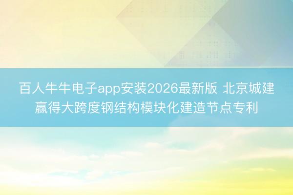 百人牛牛电子app安装2026最新版 北京城建赢得大跨度钢结构模块化建造节点专利