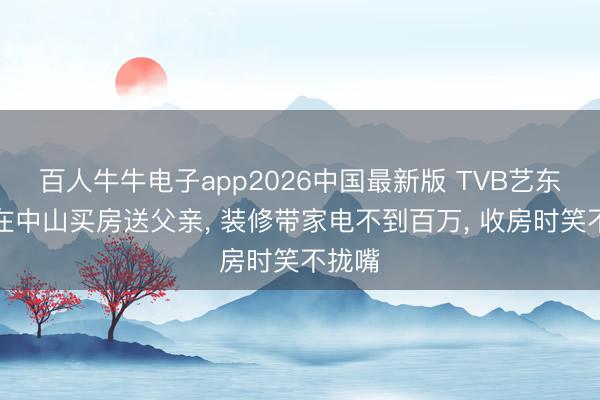 百人牛牛电子app2026中国最新版 TVB艺东谈主在中山买房送父亲， 装修带家电不到百万， 收房时笑不拢嘴