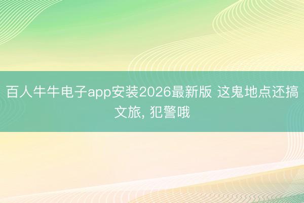 百人牛牛电子app安装2026最新版 这鬼地点还搞文旅， 犯警哦