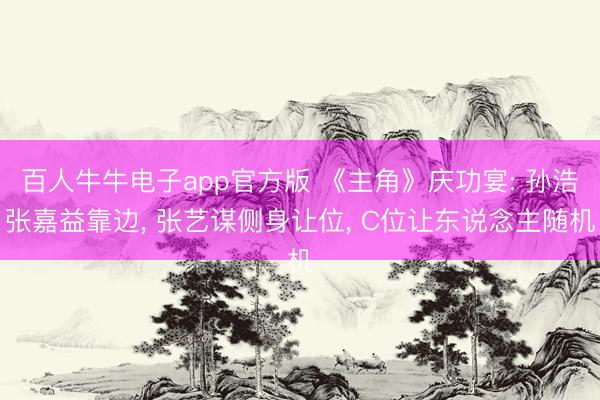 百人牛牛电子app官方版 《主角》庆功宴: 孙浩张嘉益靠边， 张艺谋侧身让位， C位让东说念主随机