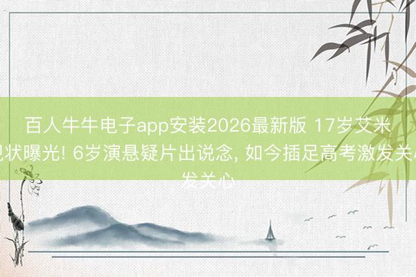 百人牛牛电子app安装2026最新版 17岁艾米现状曝光! 6岁演悬疑片出说念, 如今插足高考激发关心