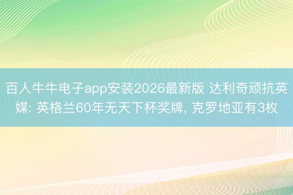 百人牛牛电子app安装2026最新版 达利奇顽抗英媒: 英格兰60年无天下杯奖牌， 克罗地亚有3枚