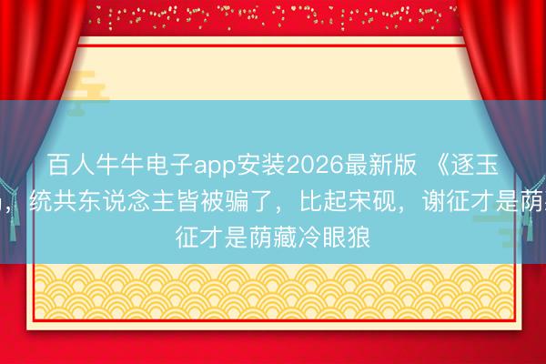 百人牛牛电子app安装2026最新版 《逐玉》大结局，统共东说念主皆被骗了，比起宋砚，谢征才是荫藏冷眼狼