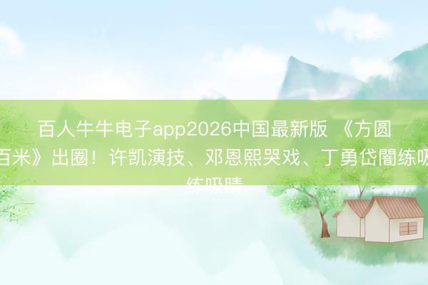 百人牛牛电子app2026中国最新版 《方圆八百米》出圈！许凯演技、邓恩熙哭戏、丁勇岱闇练吸睛