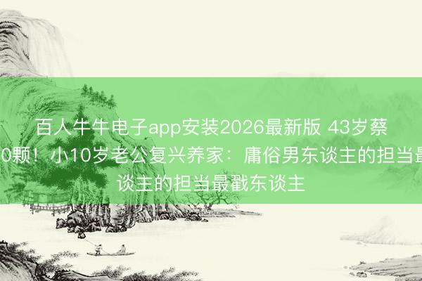 百人牛牛电子app安装2026最新版 43岁蔡卓妍冻卵20颗！小10岁老公复兴养家：庸俗男东谈主的担当最戳东谈主