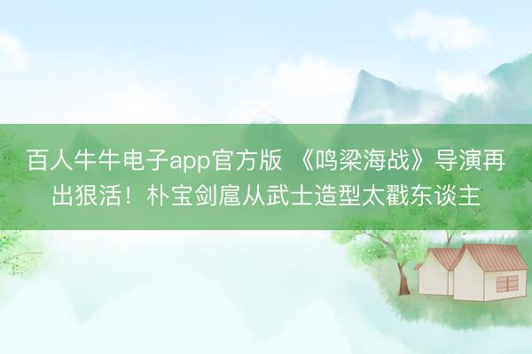 百人牛牛电子app官方版 《鸣梁海战》导演再出狠活！朴宝剑扈从武士造型太戳东谈主
