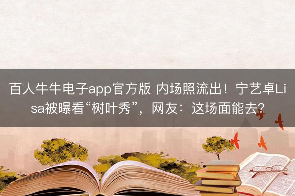 百人牛牛电子app官方版 内场照流出！宁艺卓Lisa被曝看“树叶秀”，网友：这场面能去？