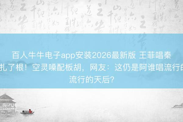 百人牛牛电子app安装2026最新版 王菲唱秦腔被赞扎了根！空灵嗓配板胡，网友：这仍是阿谁唱流行的天后？