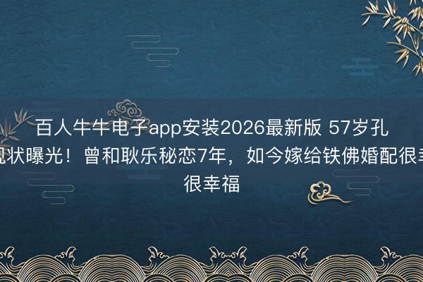 百人牛牛电子app安装2026最新版 57岁孔琳现状曝光！曾和耿乐秘恋7年，如今嫁给铁佛婚配很幸福