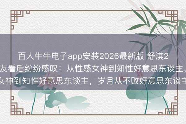 百人牛牛电子app安装2026最新版 舒淇26年前后对比照刷屏！网友看后纷纷感叹：从性感女神到知性好意思东谈主，岁月从不败好意思东谈主
