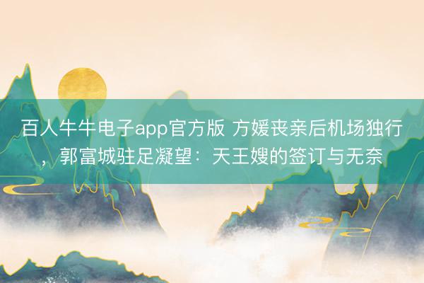 百人牛牛电子app官方版 方媛丧亲后机场独行，郭富城驻足凝望：天王嫂的签订与无奈