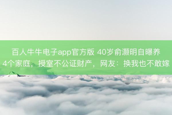 百人牛牛电子app官方版 40岁俞灏明自曝养4个家庭，授室不公证财产，网友：换我也不敢嫁