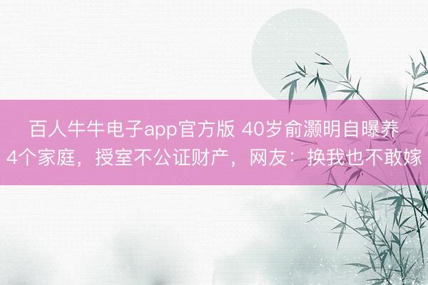 百人牛牛电子app官方版 40岁俞灏明自曝养4个家庭，授室不公证财产，网友：换我也不敢嫁