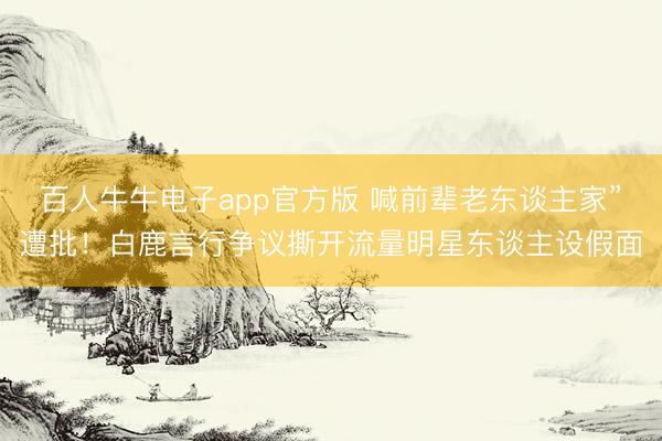 百人牛牛电子app官方版 喊前辈老东谈主家”遭批！白鹿言行争议撕开流量明星东谈主设假面