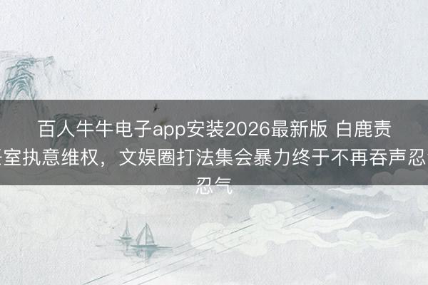 百人牛牛电子app安装2026最新版 白鹿责任室执意维权，文娱圈打法集会暴力终于不再吞声忍气
